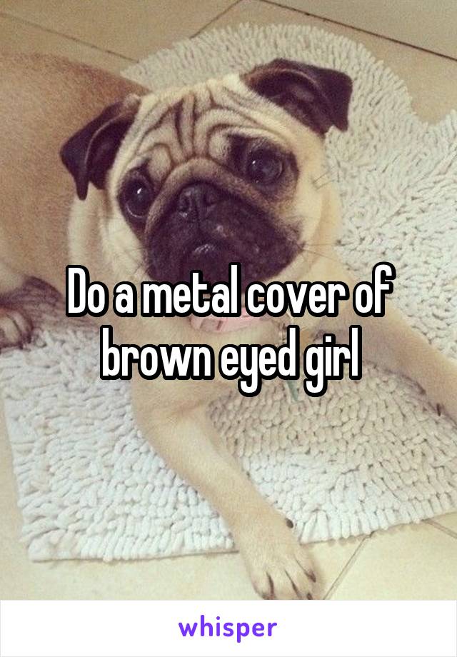 Do a metal cover of brown eyed girl