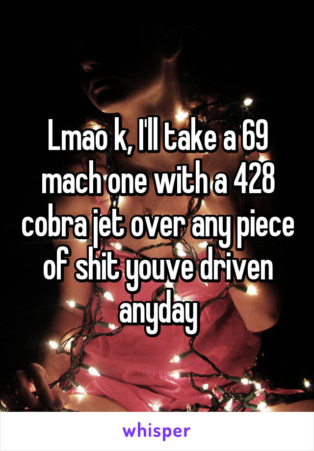 Lmao k, I'll take a 69 mach one with a 428 cobra jet over any piece of shit youve driven anyday