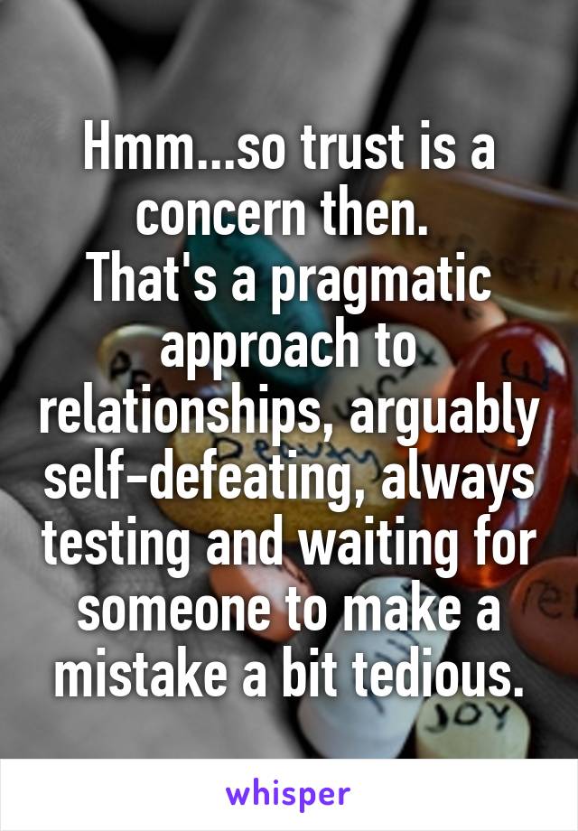 Hmm...so trust is a concern then. 
That's a pragmatic approach to relationships, arguably self-defeating, always testing and waiting for someone to make a mistake a bit tedious.