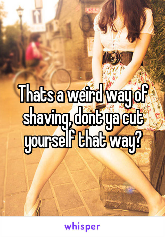 Thats a weird way of shaving, dont ya cut yourself that way?