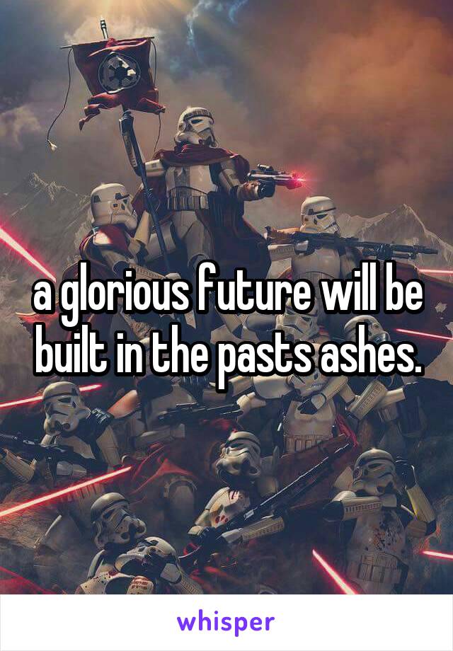 a glorious future will be built in the pasts ashes.