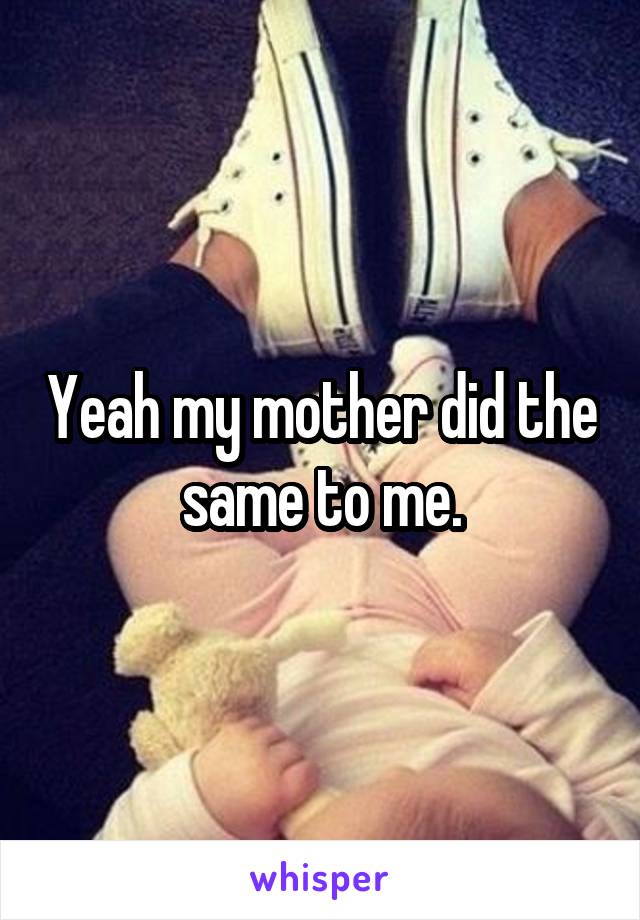 Yeah my mother did the same to me.
