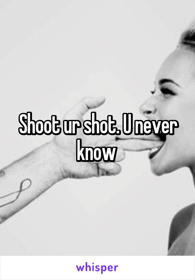 Shoot ur shot. U never know 