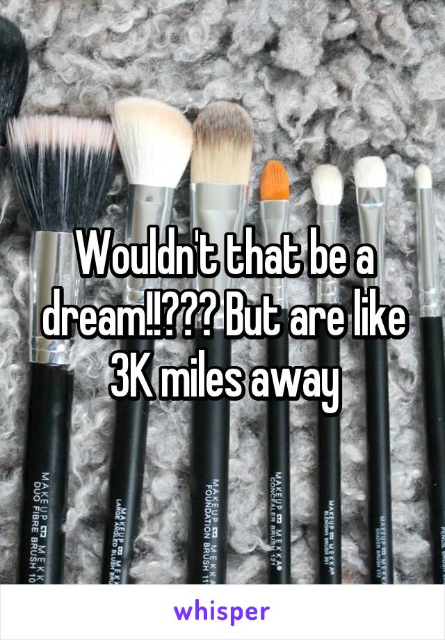 Wouldn't that be a dream!!??? But are like 3K miles away