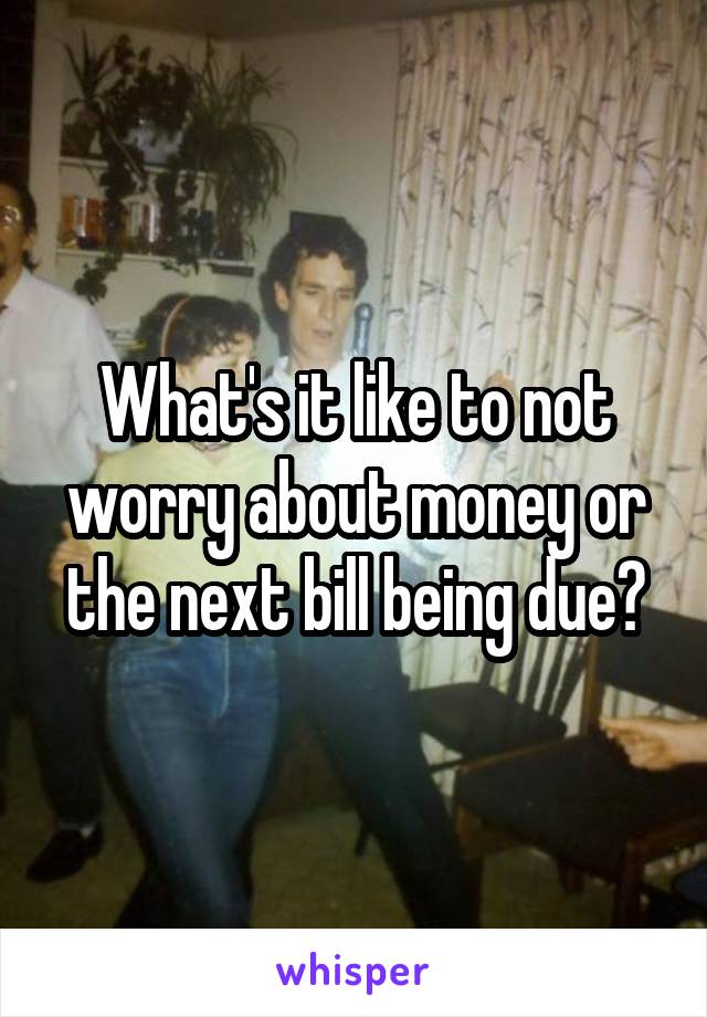 What's it like to not worry about money or the next bill being due?