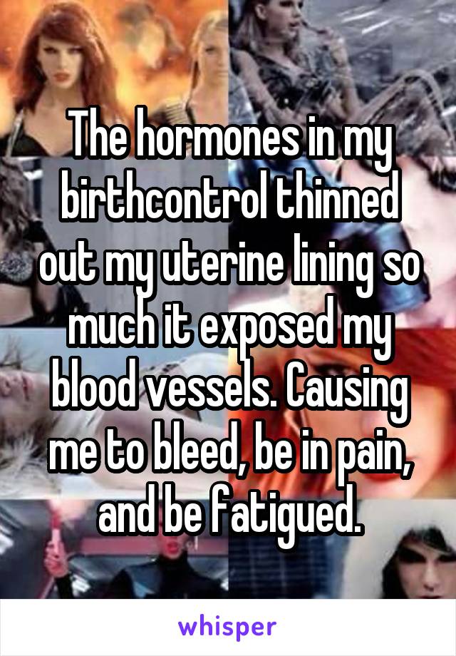The hormones in my birthcontrol thinned out my uterine lining so much it exposed my blood vessels. Causing me to bleed, be in pain, and be fatigued.
