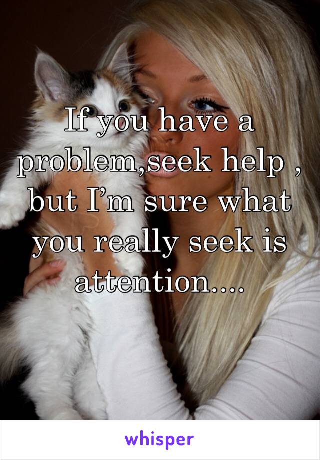 If you have a problem,seek help , but I’m sure what you really seek is attention....