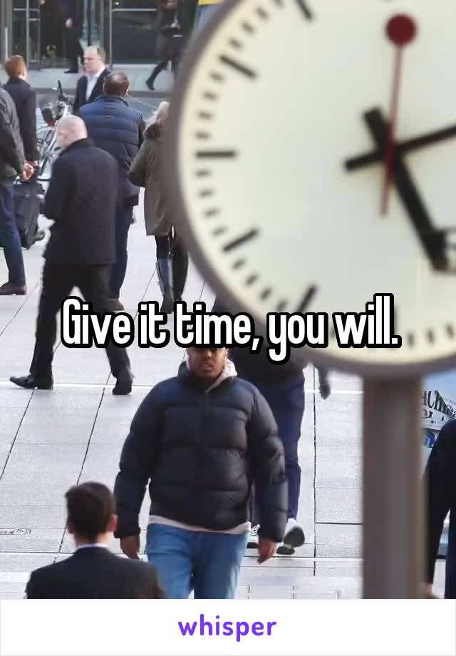 Give it time, you will.
