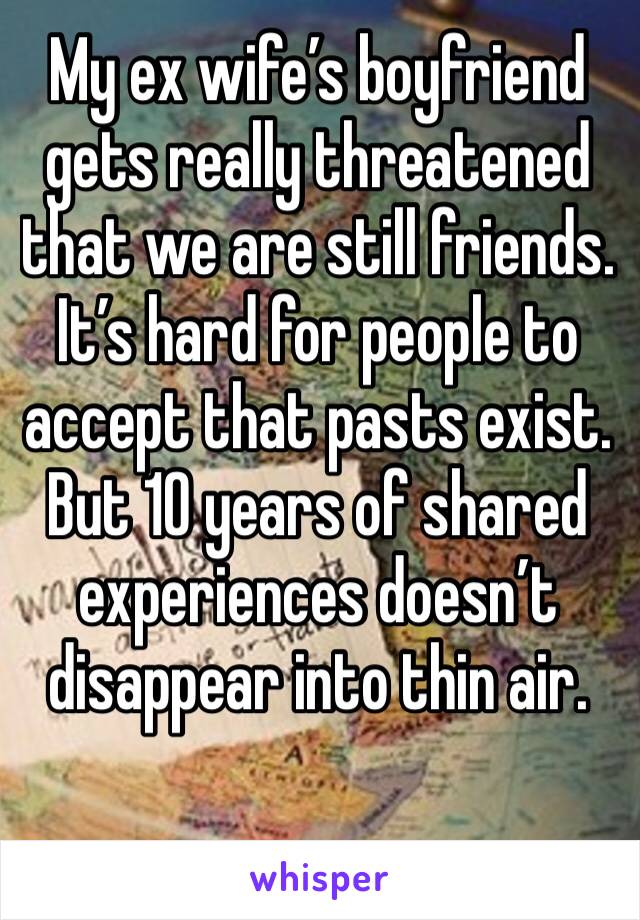 My ex wife’s boyfriend gets really threatened that we are still friends. It’s hard for people to accept that pasts exist. But 10 years of shared experiences doesn’t disappear into thin air. 