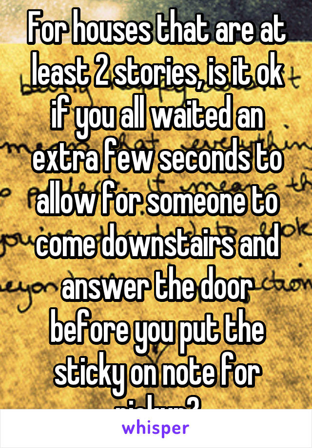 For houses that are at least 2 stories, is it ok if you all waited an extra few seconds to allow for someone to come downstairs and answer the door before you put the sticky on note for pickup?