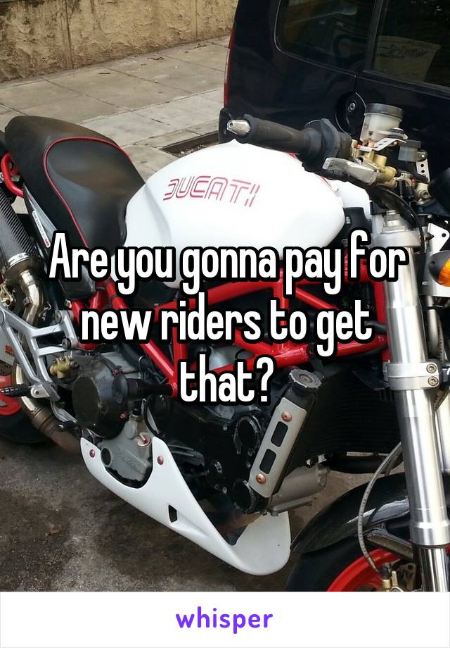 Are you gonna pay for new riders to get that?