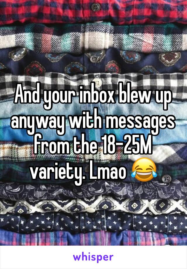 And your inbox blew up anyway with messages from the 18-25M variety. Lmao 😂 
