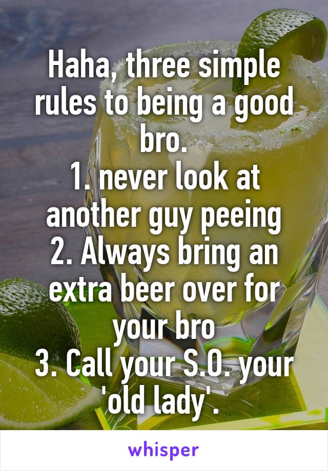 Haha, three simple rules to being a good bro.
1. never look at another guy peeing
2. Always bring an extra beer over for your bro
3. Call your S.O. your 'old lady'. 