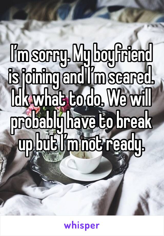 I’m sorry. My boyfriend is joining and I’m scared. Idk what to do. We will probably have to break up but I’m not ready. 