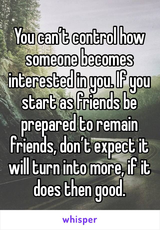 You can’t control how someone becomes interested in you. If you start as friends be prepared to remain friends, don’t expect it will turn into more, if it does then good.
