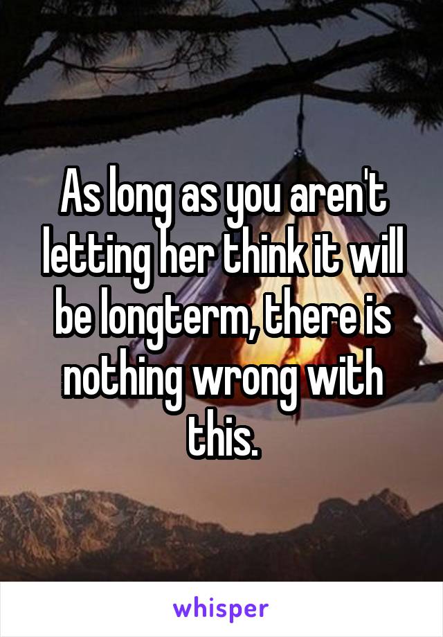 As long as you aren't letting her think it will be longterm, there is nothing wrong with this.