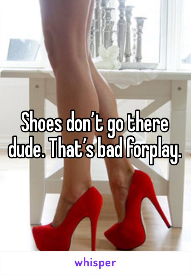 Shoes don’t go there dude. That’s bad forplay.