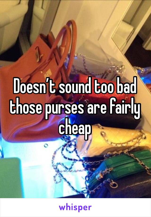 Doesn’t sound too bad those purses are fairly cheap