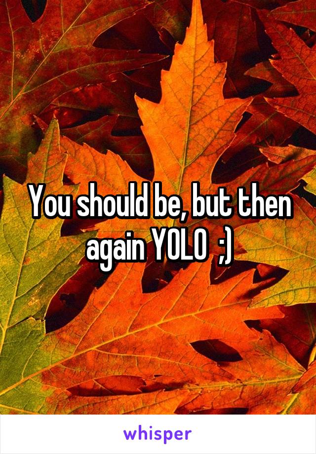 You should be, but then again YOLO  ;)