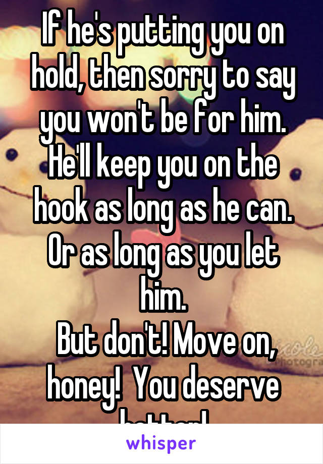 If he's putting you on hold, then sorry to say you won't be for him. He'll keep you on the hook as long as he can.
Or as long as you let him.
 But don't! Move on, honey!  You deserve better!
