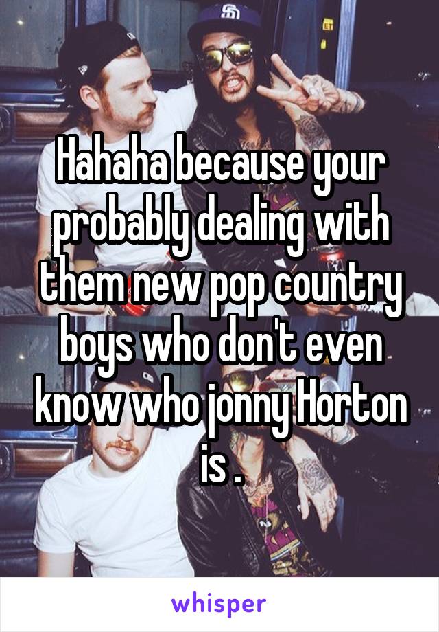 Hahaha because your probably dealing with them new pop country boys who don't even know who jonny Horton is .