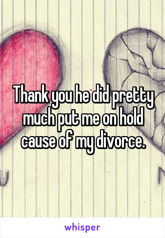 Thank you he did pretty much put me on hold cause of my divorce.