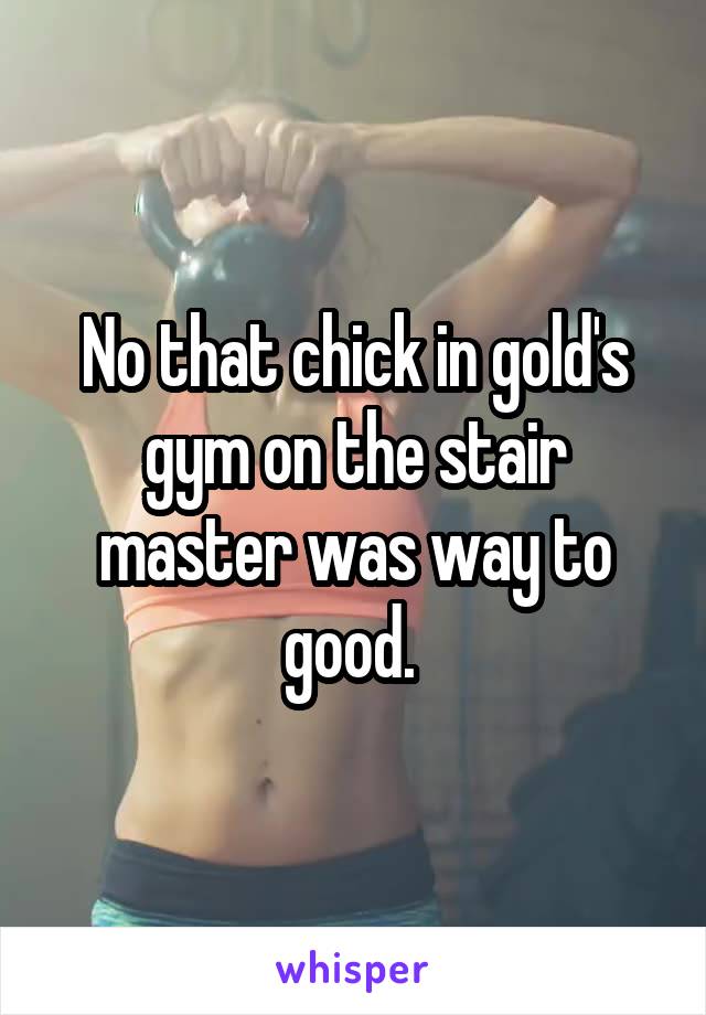 No that chick in gold's gym on the stair master was way to good. 