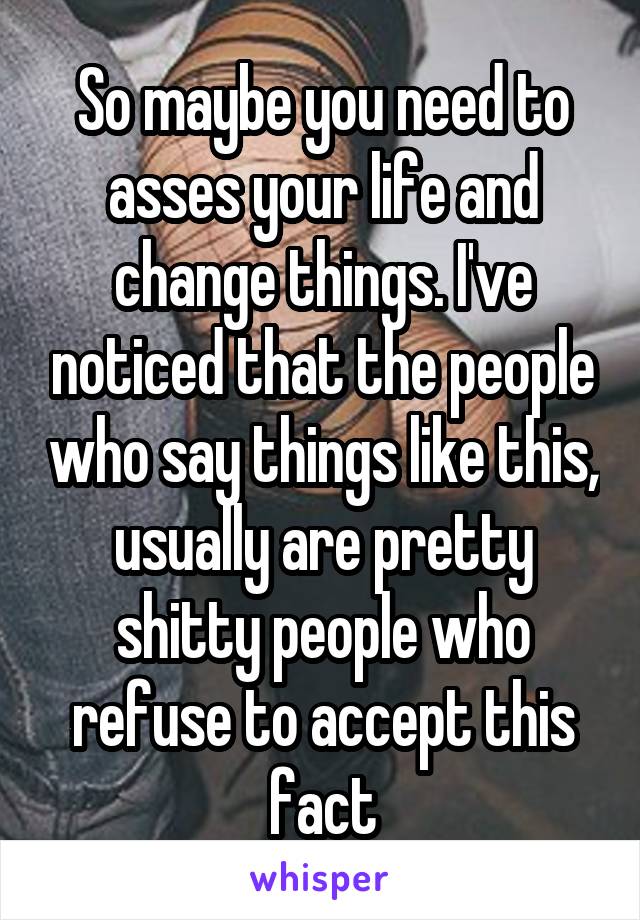 So maybe you need to asses your life and change things. I've noticed that the people who say things like this, usually are pretty shitty people who refuse to accept this fact