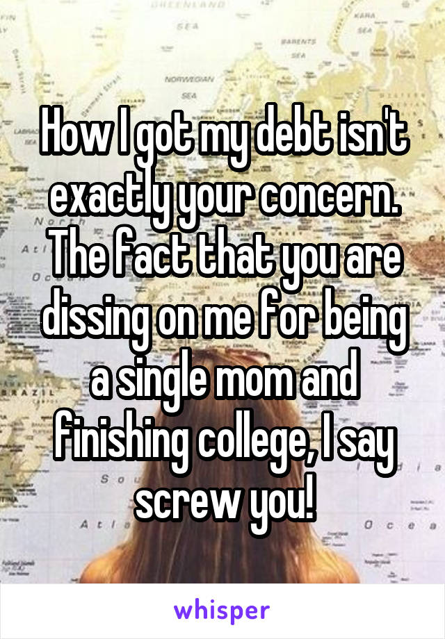 How I got my debt isn't exactly your concern. The fact that you are dissing on me for being a single mom and finishing college, I say screw you!