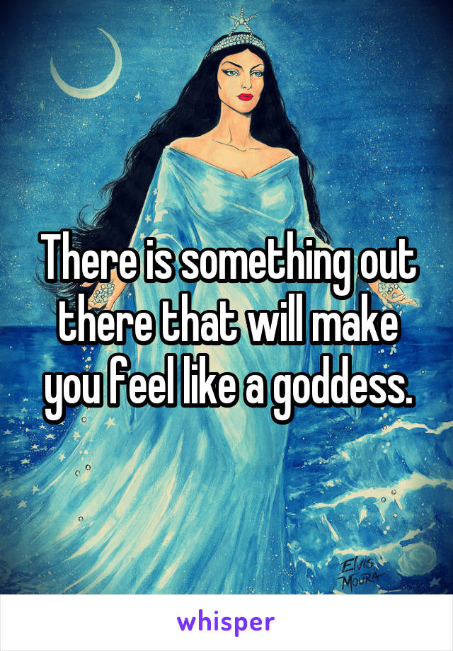There is something out there that will make you feel like a goddess.