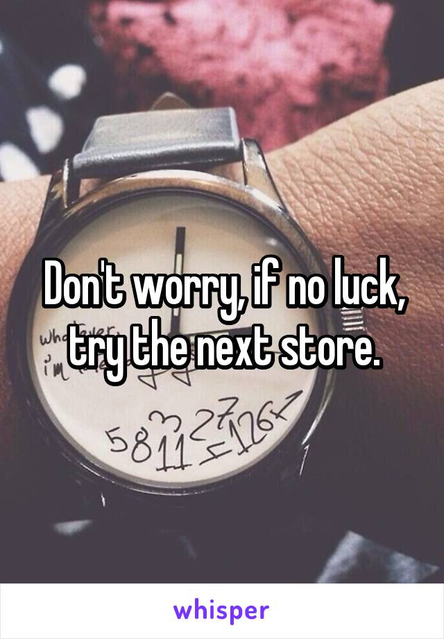 Don't worry, if no luck, try the next store.