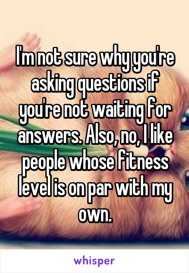 I'm not sure why you're asking questions if you're not waiting for answers. Also, no, I like people whose fitness level is on par with my own.