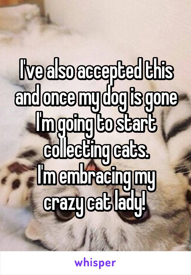 I've also accepted this and once my dog is gone I'm going to start collecting cats.
I'm embracing my crazy cat lady! 