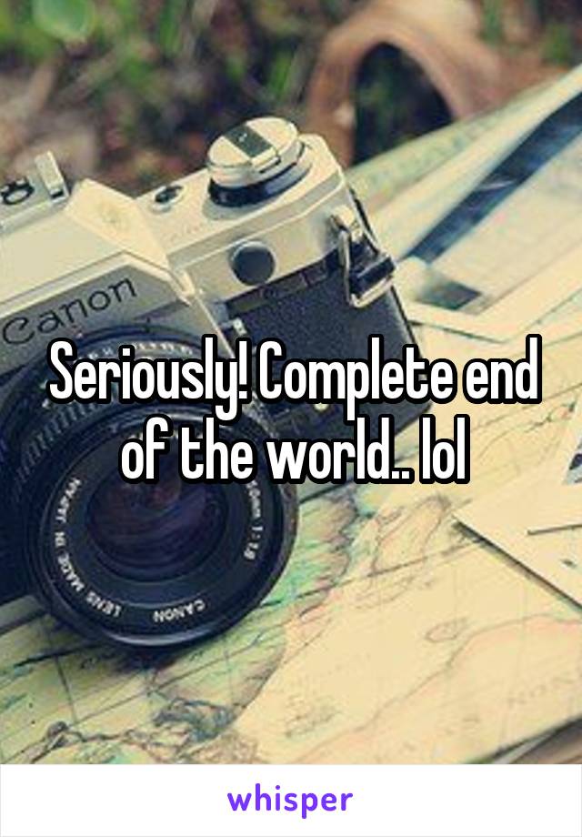 Seriously! Complete end of the world.. lol