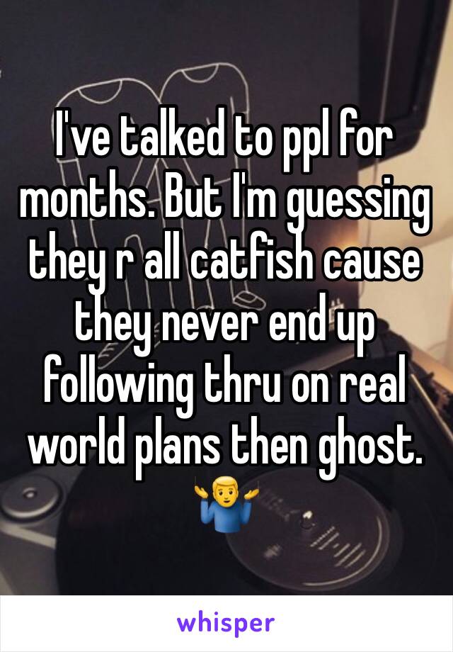 I've talked to ppl for months. But I'm guessing they r all catfish cause they never end up following thru on real world plans then ghost. 🤷‍♂️