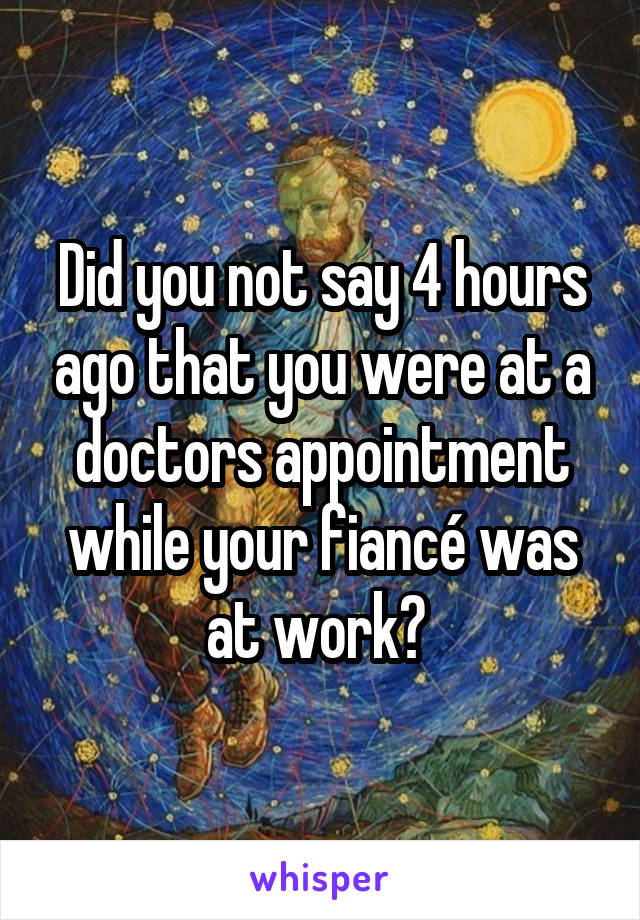 Did you not say 4 hours ago that you were at a doctors appointment while your fiancé was at work? 