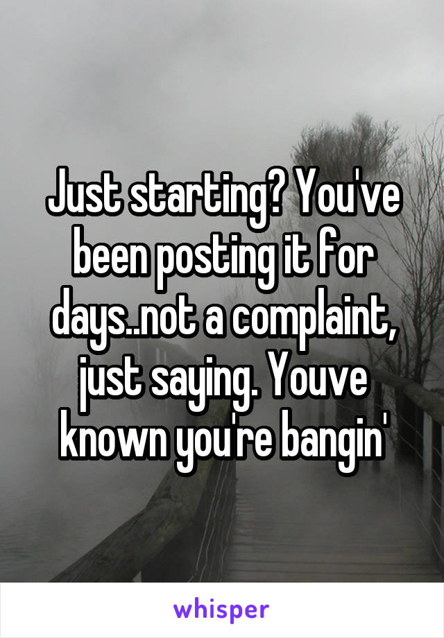 Just starting? You've been posting it for days..not a complaint, just saying. Youve known you're bangin'