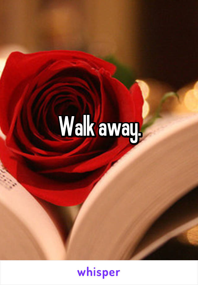 Walk away.
