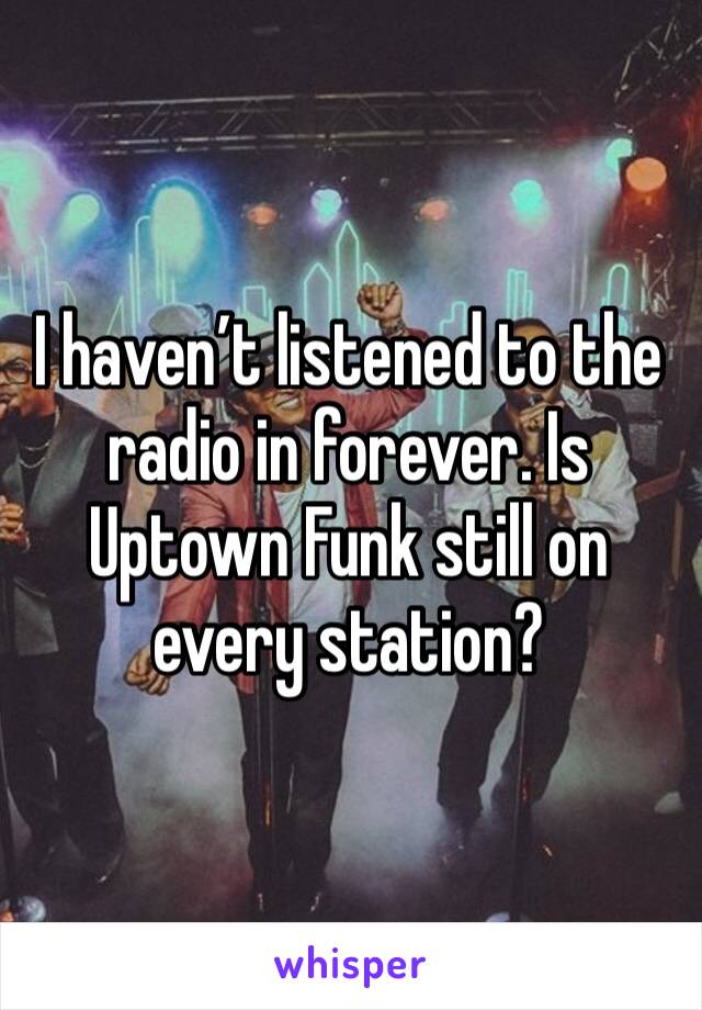 I haven’t listened to the radio in forever. Is Uptown Funk still on every station?