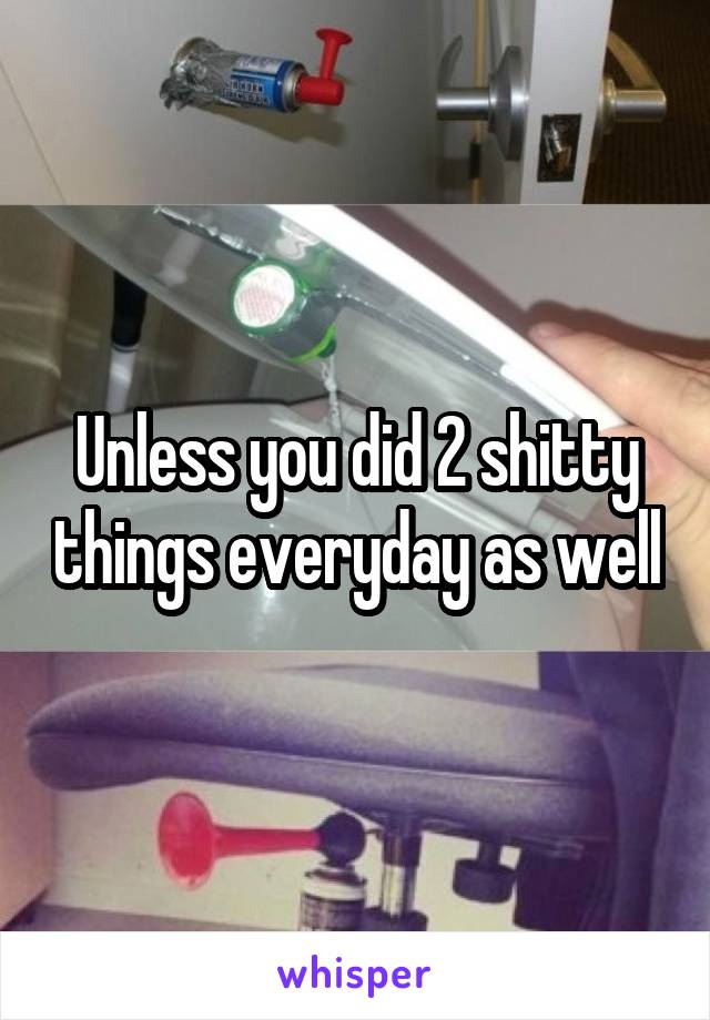 Unless you did 2 shitty things everyday as well