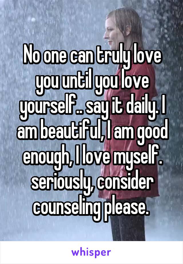 No one can truly love you until you love yourself.. say it daily. I am beautiful, I am good enough, I love myself. seriously, consider counseling please. 