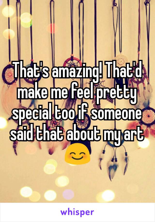That's amazing! That'd make me feel pretty special too if someone said that about my art 😊