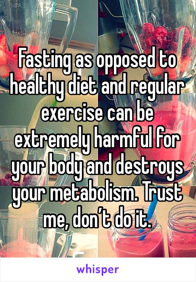 Fasting as opposed to healthy diet and regular exercise can be extremely harmful for your body and destroys your metabolism. Trust me, don’t do it. 