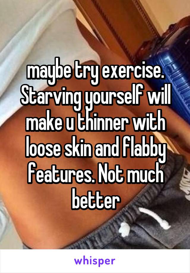 maybe try exercise. Starving yourself will make u thinner with loose skin and flabby features. Not much better