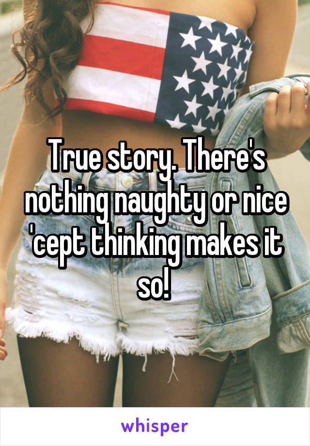 True story. There's nothing naughty or nice 'cept thinking makes it so! 