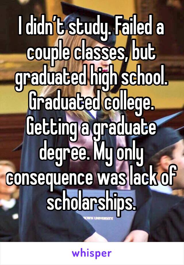 I didn’t study. Failed a couple classes, but graduated high school. Graduated college. Getting a graduate degree. My only consequence was lack of scholarships. 