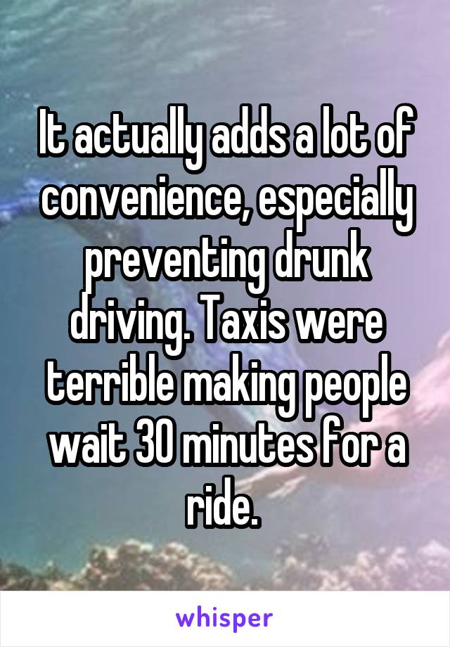 It actually adds a lot of convenience, especially preventing drunk driving. Taxis were terrible making people wait 30 minutes for a ride. 
