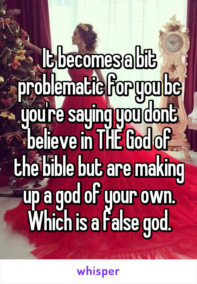 It becomes a bit problematic for you bc you're saying you dont believe in THE God of the bible but are making up a god of your own. Which is a false god.