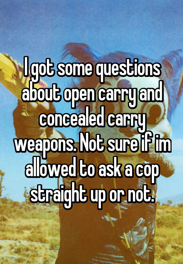 I got some questions about open carry and concealed carry weapons. Not sure if im allowed to ask a cop straight up or not.