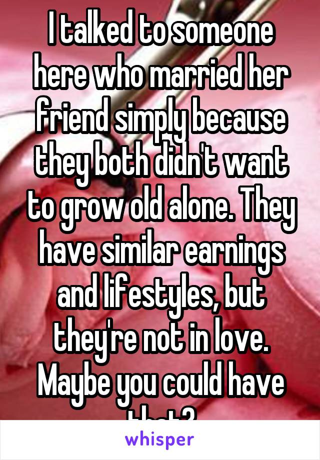 I talked to someone here who married her friend simply because they both didn't want to grow old alone. They have similar earnings and lifestyles, but they're not in love. Maybe you could have that?
